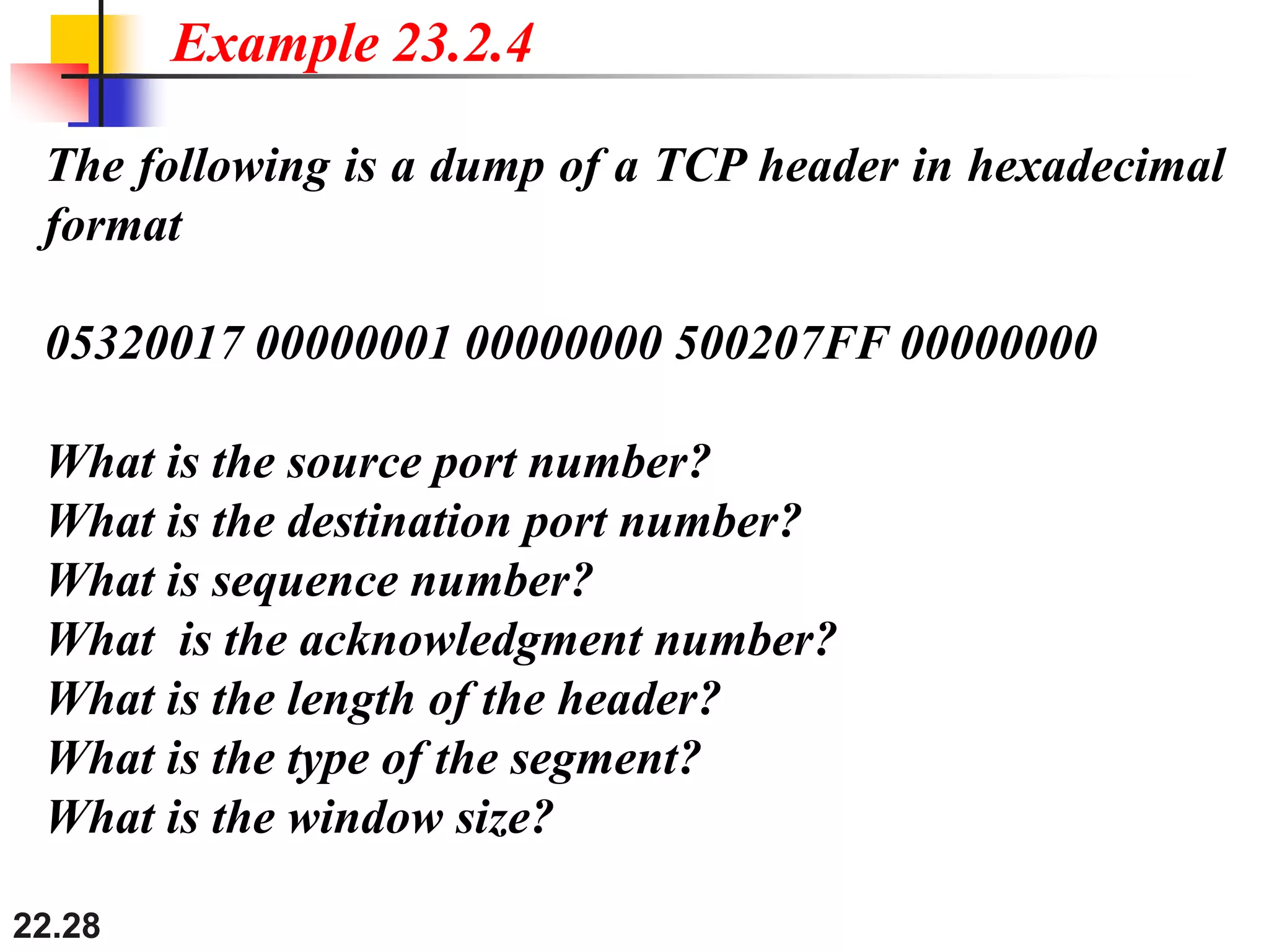 22.28
The following is a dump of a TCP header in hexadecimal
format
05320017 00000001 00000000 500207FF 00000000
What is the source port number?
What is the destination port number?
What is sequence number?
What is the acknowledgment number?
What is the length of the header?
What is the type of the segment?
What is the window size?
Example 23.2.4
 