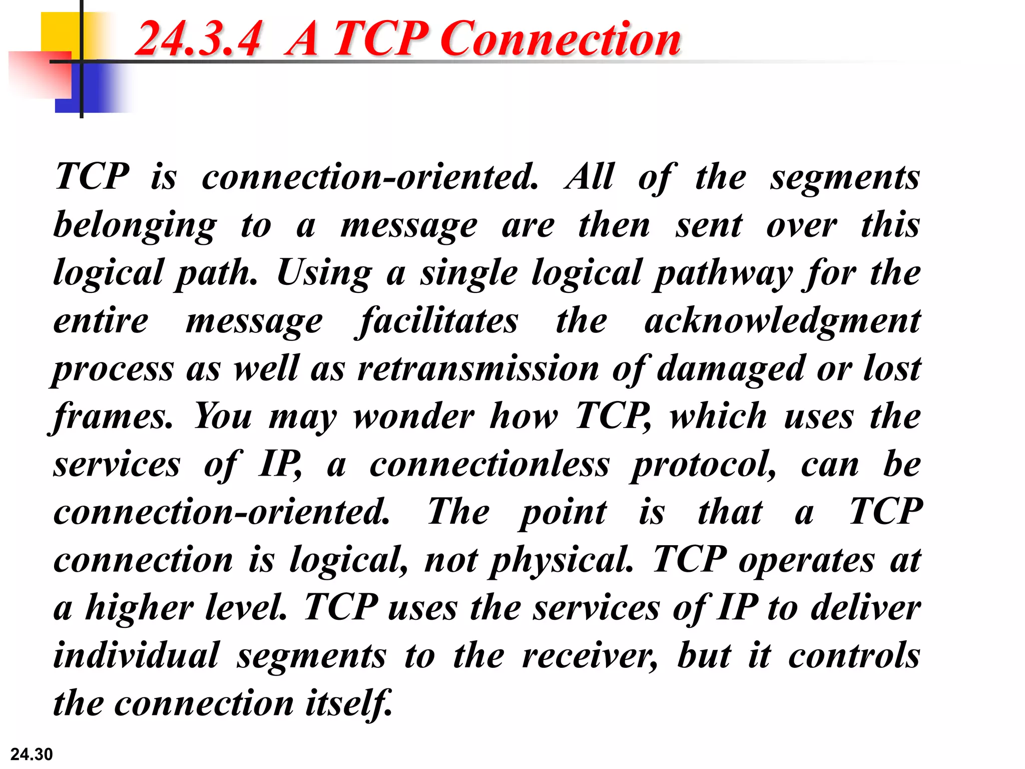 24.30
24.3.4 A TCP Connection
TCP is connection-oriented. All of the segments
belonging to a message are then sent over this
logical path. Using a single logical pathway for the
entire message facilitates the acknowledgment
process as well as retransmission of damaged or lost
frames. You may wonder how TCP, which uses the
services of IP, a connectionless protocol, can be
connection-oriented. The point is that a TCP
connection is logical, not physical. TCP operates at
a higher level. TCP uses the services of IP to deliver
individual segments to the receiver, but it controls
the connection itself.
 