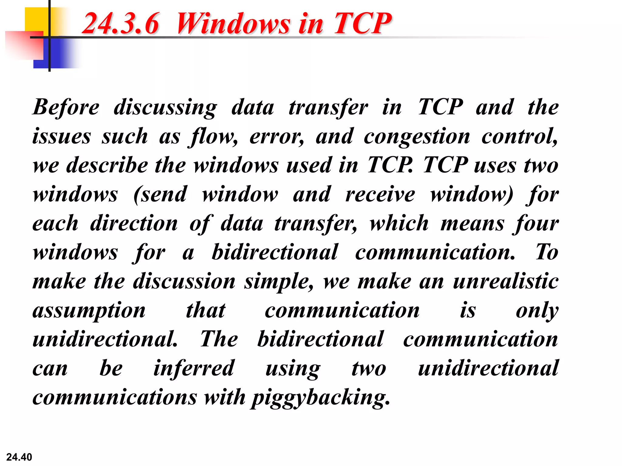 24.40
24.3.6 Windows in TCP
Before discussing data transfer in TCP and the
issues such as flow, error, and congestion control,
we describe the windows used in TCP. TCP uses two
windows (send window and receive window) for
each direction of data transfer, which means four
windows for a bidirectional communication. To
make the discussion simple, we make an unrealistic
assumption that communication is only
unidirectional. The bidirectional communication
can be inferred using two unidirectional
communications with piggybacking.
 