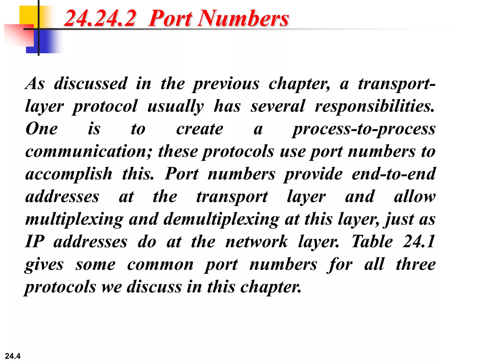 24.4
24.24.2 Port Numbers
As discussed in the previous chapter, a transport-
layer protocol usually has several responsibilities.
One is to create a process-to-process
communication; these protocols use port numbers to
accomplish this. Port numbers provide end-to-end
addresses at the transport layer and allow
multiplexing and demultiplexing at this layer, just as
IP addresses do at the network layer. Table 24.1
gives some common port numbers for all three
protocols we discuss in this chapter.
 