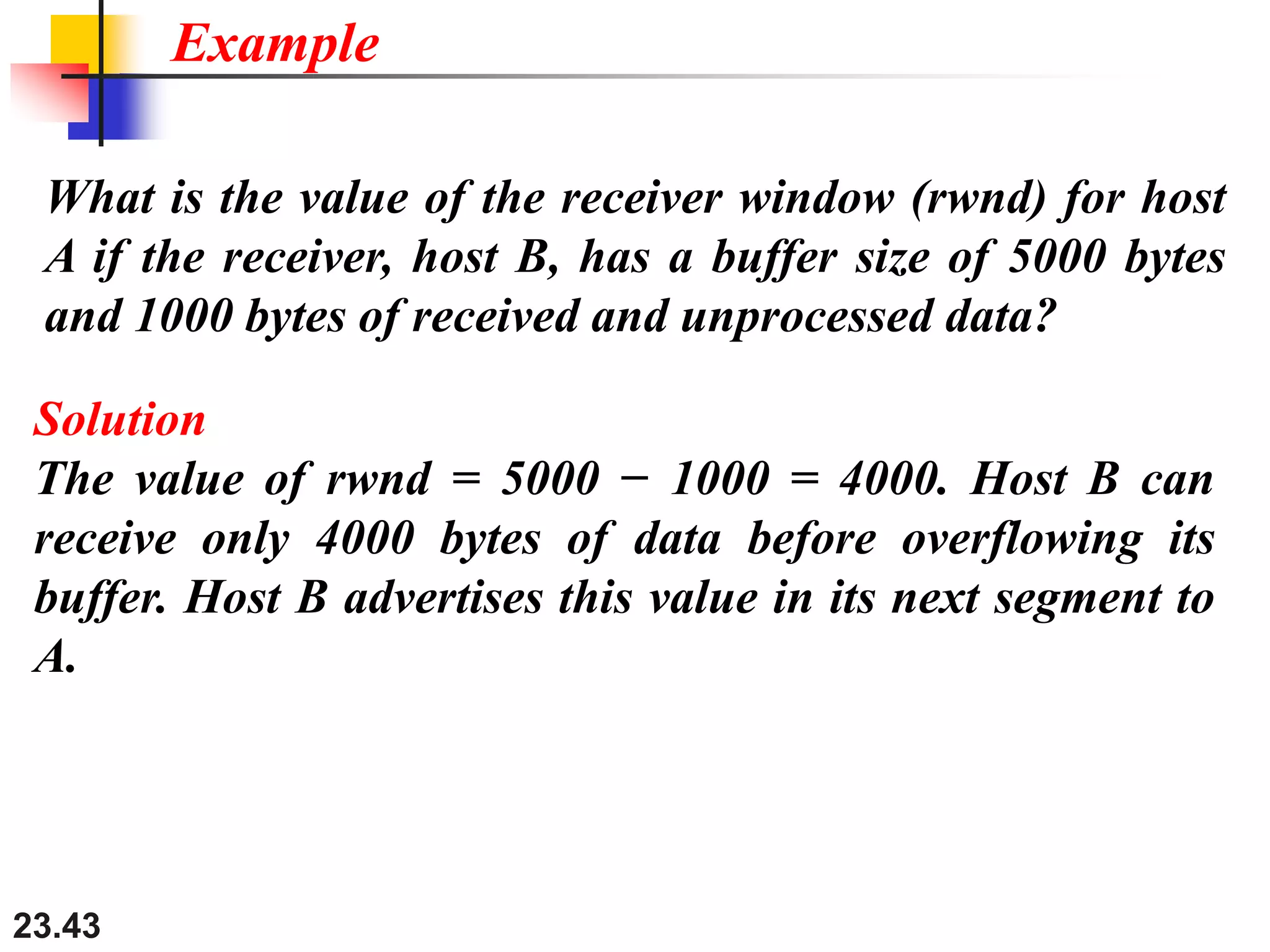 23.43
What is the value of the receiver window (rwnd) for host
A if the receiver, host B, has a buffer size of 5000 bytes
and 1000 bytes of received and unprocessed data?
Example
Solution
The value of rwnd = 5000 − 1000 = 4000. Host B can
receive only 4000 bytes of data before overflowing its
buffer. Host B advertises this value in its next segment to
A.
 