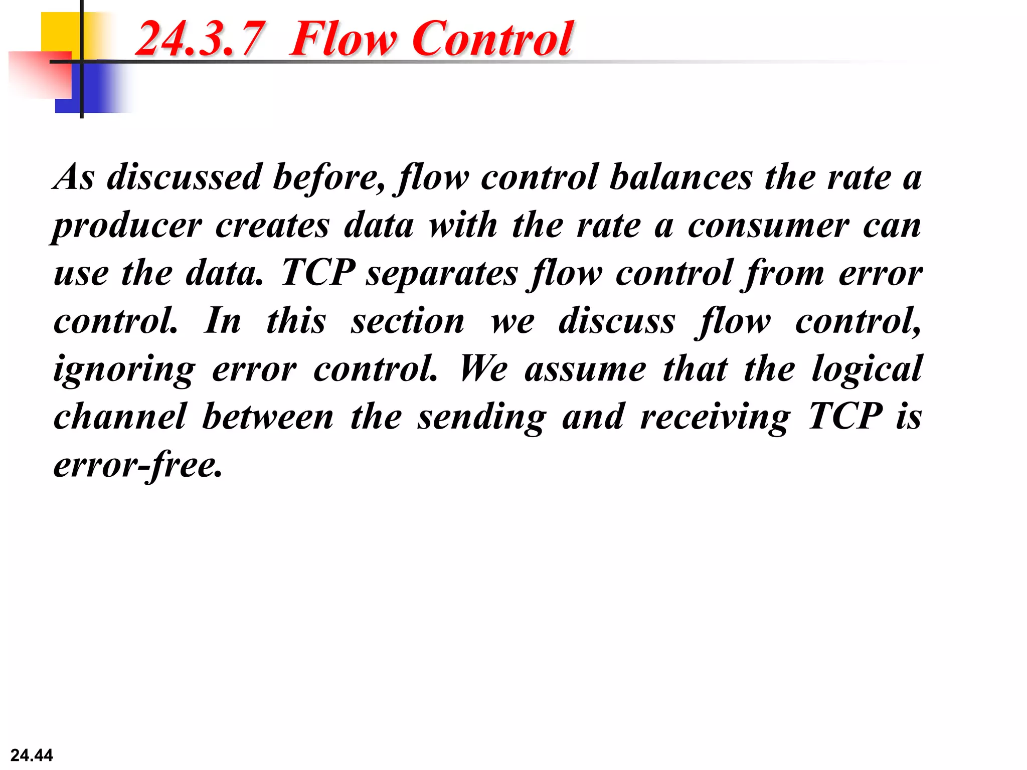 24.44
24.3.7 Flow Control
As discussed before, flow control balances the rate a
producer creates data with the rate a consumer can
use the data. TCP separates flow control from error
control. In this section we discuss flow control,
ignoring error control. We assume that the logical
channel between the sending and receiving TCP is
error-free.
 