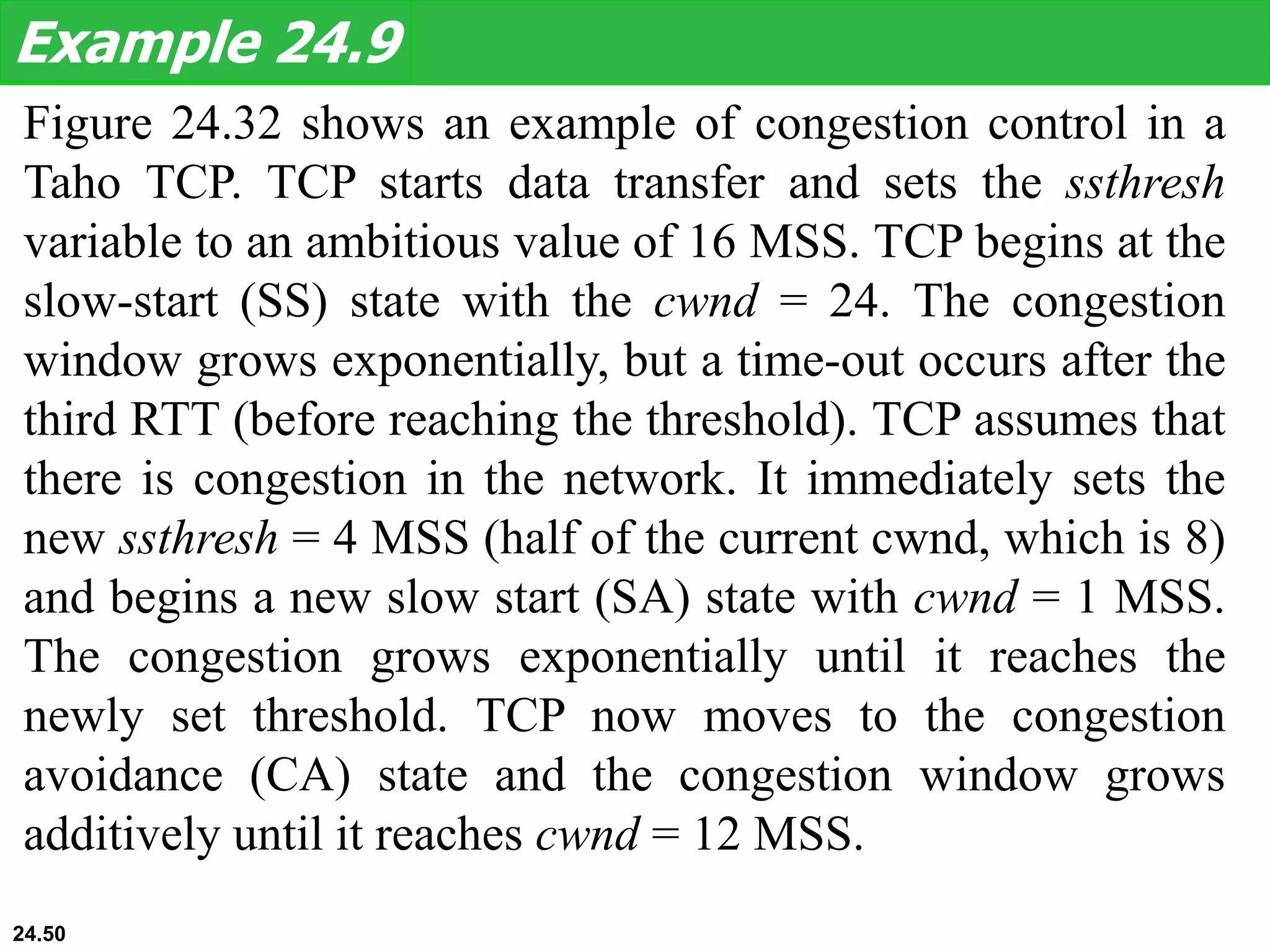 Figure 24.32 shows an example of congestion control in a
Taho TCP. TCP starts data transfer and sets the ssthresh
variable to an ambitious value of 16 MSS. TCP begins at the
slow-start (SS) state with the cwnd = 24. The congestion
window grows exponentially, but a time-out occurs after the
third RTT (before reaching the threshold). TCP assumes that
there is congestion in the network. It immediately sets the
new ssthresh = 4 MSS (half of the current cwnd, which is 8)
and begins a new slow start (SA) state with cwnd = 1 MSS.
The congestion grows exponentially until it reaches the
newly set threshold. TCP now moves to the congestion
avoidance (CA) state and the congestion window grows
additively until it reaches cwnd = 12 MSS.
Example 24.9
24.50
 