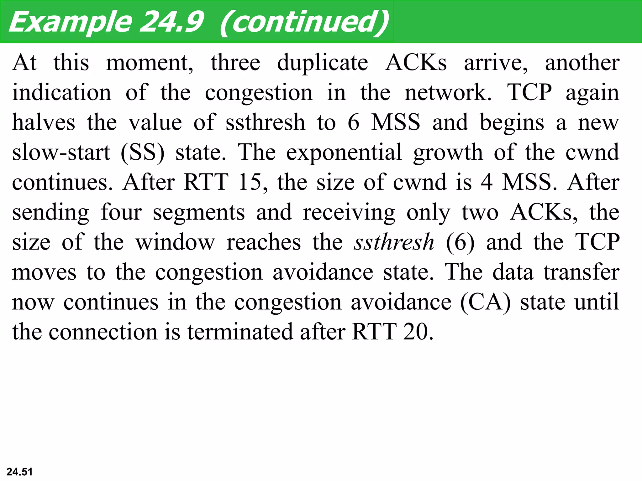 At this moment, three duplicate ACKs arrive, another
indication of the congestion in the network. TCP again
halves the value of ssthresh to 6 MSS and begins a new
slow-start (SS) state. The exponential growth of the cwnd
continues. After RTT 15, the size of cwnd is 4 MSS. After
sending four segments and receiving only two ACKs, the
size of the window reaches the ssthresh (6) and the TCP
moves to the congestion avoidance state. The data transfer
now continues in the congestion avoidance (CA) state until
the connection is terminated after RTT 20.
Example 24.9 (continued)
24.51
 
