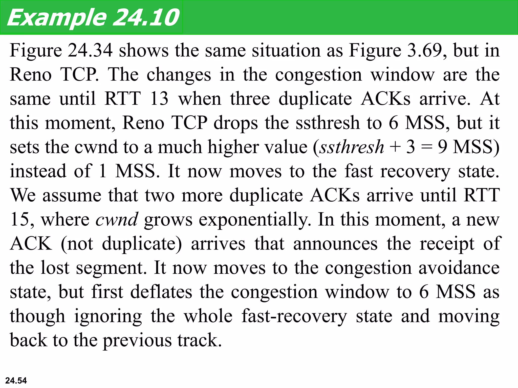 Figure 24.34 shows the same situation as Figure 3.69, but in
Reno TCP. The changes in the congestion window are the
same until RTT 13 when three duplicate ACKs arrive. At
this moment, Reno TCP drops the ssthresh to 6 MSS, but it
sets the cwnd to a much higher value (ssthresh + 3 = 9 MSS)
instead of 1 MSS. It now moves to the fast recovery state.
We assume that two more duplicate ACKs arrive until RTT
15, where cwnd grows exponentially. In this moment, a new
ACK (not duplicate) arrives that announces the receipt of
the lost segment. It now moves to the congestion avoidance
state, but first deflates the congestion window to 6 MSS as
though ignoring the whole fast-recovery state and moving
back to the previous track.
Example 24.10
24.54
 