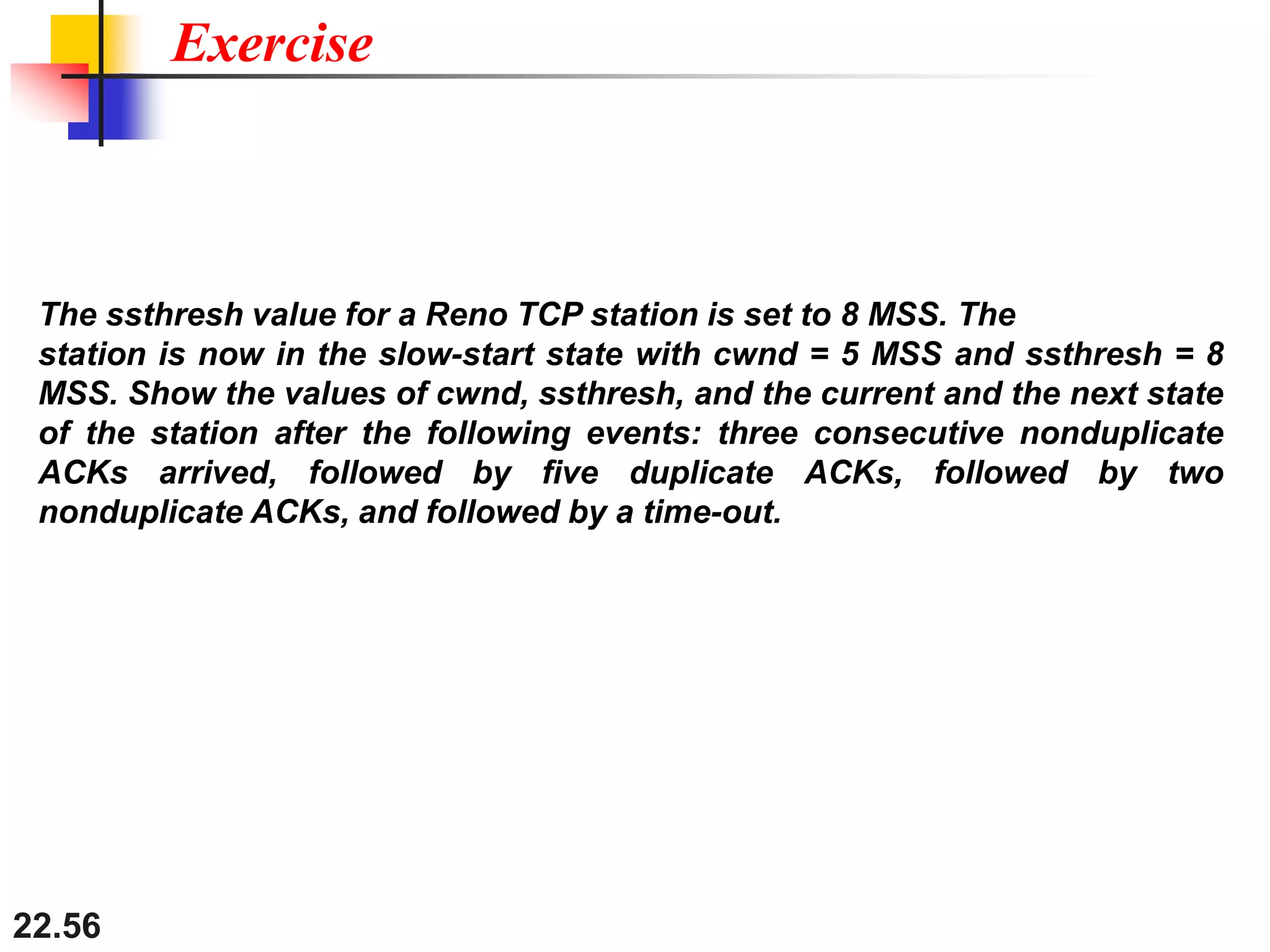 22.56
Exercise
The ssthresh value for a Reno TCP station is set to 8 MSS. The
station is now in the slow-start state with cwnd = 5 MSS and ssthresh = 8
MSS. Show the values of cwnd, ssthresh, and the current and the next state
of the station after the following events: three consecutive nonduplicate
ACKs arrived, followed by five duplicate ACKs, followed by two
nonduplicate ACKs, and followed by a time-out.
 