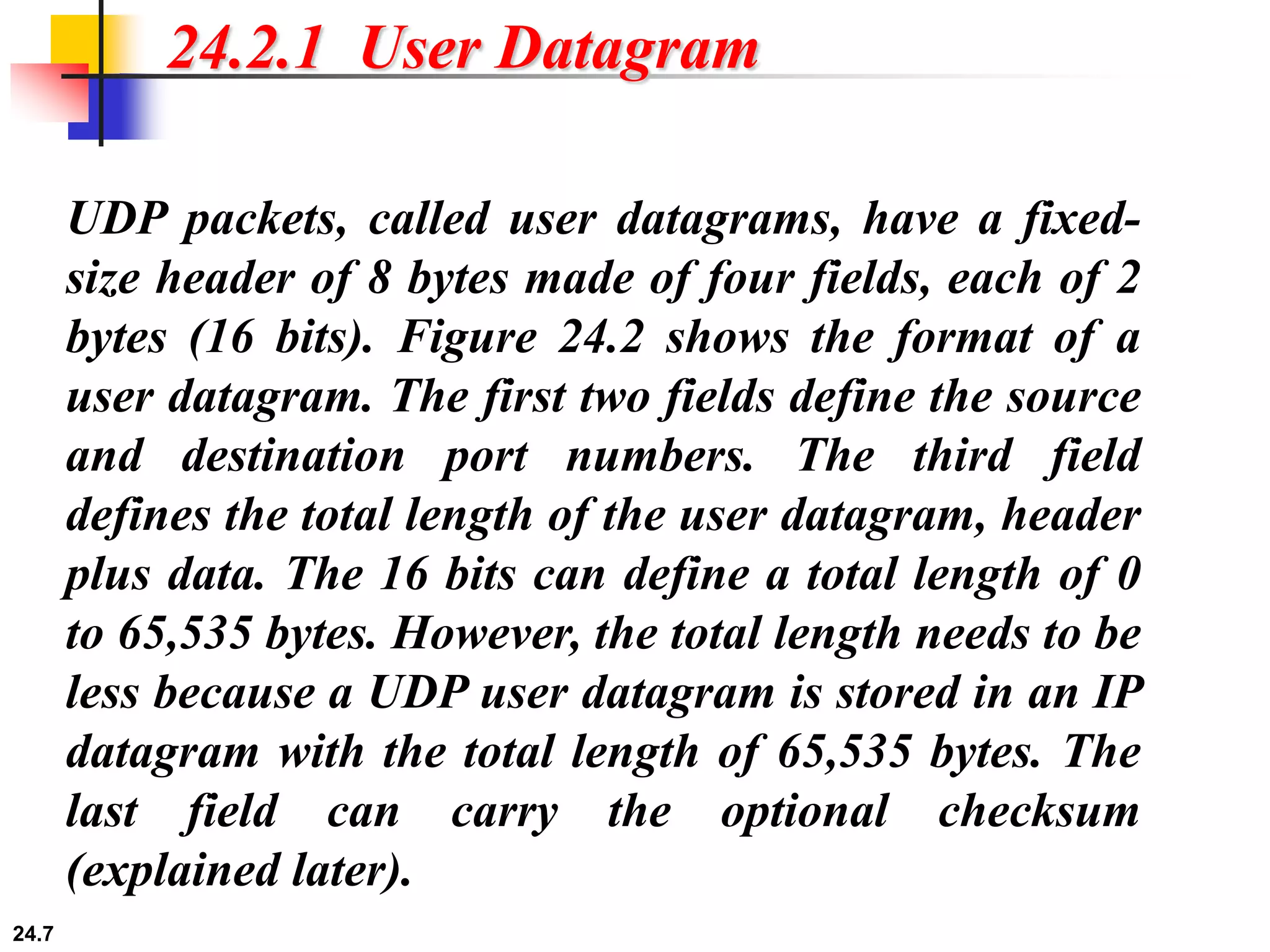 24.7
24.2.1 User Datagram
UDP packets, called user datagrams, have a fixed-
size header of 8 bytes made of four fields, each of 2
bytes (16 bits). Figure 24.2 shows the format of a
user datagram. The first two fields define the source
and destination port numbers. The third field
defines the total length of the user datagram, header
plus data. The 16 bits can define a total length of 0
to 65,535 bytes. However, the total length needs to be
less because a UDP user datagram is stored in an IP
datagram with the total length of 65,535 bytes. The
last field can carry the optional checksum
(explained later).
 