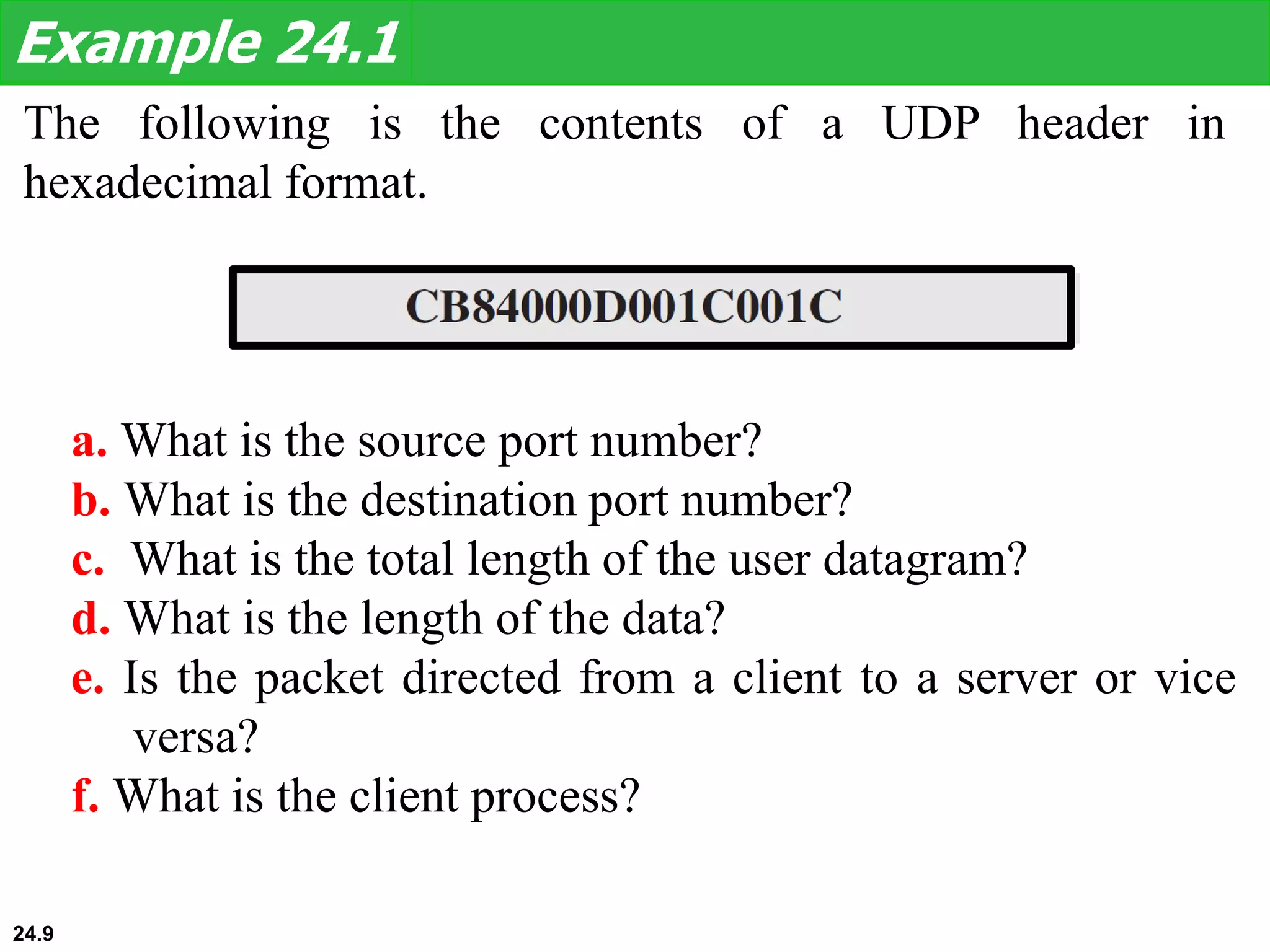 The following is the contents of a UDP header in
hexadecimal format.
Example 24.1
a. What is the source port number?
b. What is the destination port number?
c. What is the total length of the user datagram?
d. What is the length of the data?
e. Is the packet directed from a client to a server or vice
versa?
f. What is the client process?
24.9
 