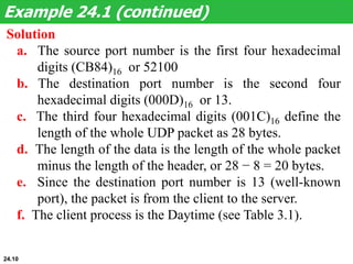 Solution
a. The source port number is the first four hexadecimal
digits (CB84)16 or 52100
b. The destination port number is the second four
hexadecimal digits (000D)16 or 13.
c. The third four hexadecimal digits (001C)16 define the
length of the whole UDP packet as 28 bytes.
d. The length of the data is the length of the whole packet
minus the length of the header, or 28 − 8 = 20 bytes.
e. Since the destination port number is 13 (well-known
port), the packet is from the client to the server.
f. The client process is the Daytime (see Table 3.1).
Example 24.1 (continued)
24.10
 