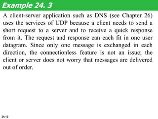 A client-server application such as DNS (see Chapter 26)
uses the services of UDP because a client needs to send a
short request to a server and to receive a quick response
from it. The request and response can each fit in one user
datagram. Since only one message is exchanged in each
direction, the connectionless feature is not an issue; the
client or server does not worry that messages are delivered
out of order.
Example 24. 3
24.12
 