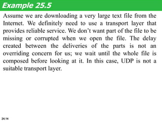 Assume we are downloading a very large text file from the
Internet. We definitely need to use a transport layer that
provides reliable service. We don’t want part of the file to be
missing or corrupted when we open the file. The delay
created between the deliveries of the parts is not an
overriding concern for us; we wait until the whole file is
composed before looking at it. In this case, UDP is not a
suitable transport layer.
Example 25.5
24.14
 