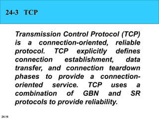 24.16
24-3 TCP
Transmission Control Protocol (TCP)
is a connection-oriented, reliable
protocol. TCP explicitly defines
connection establishment, data
transfer, and connection teardown
phases to provide a connection-
oriented service. TCP uses a
combination of GBN and SR
protocols to provide reliability.
 