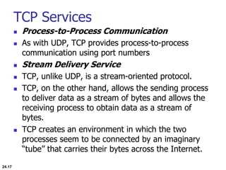 TCP Services
 Process-to-Process Communication
 As with UDP, TCP provides process-to-process
communication using port numbers
 Stream Delivery Service
 TCP, unlike UDP, is a stream-oriented protocol.
 TCP, on the other hand, allows the sending process
to deliver data as a stream of bytes and allows the
receiving process to obtain data as a stream of
bytes.
 TCP creates an environment in which the two
processes seem to be connected by an imaginary
“tube” that carries their bytes across the Internet.
24.17
 