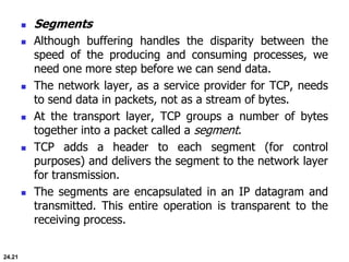 24.21
 Segments
 Although buffering handles the disparity between the
speed of the producing and consuming processes, we
need one more step before we can send data.
 The network layer, as a service provider for TCP, needs
to send data in packets, not as a stream of bytes.
 At the transport layer, TCP groups a number of bytes
together into a packet called a segment.
 TCP adds a header to each segment (for control
purposes) and delivers the segment to the network layer
for transmission.
 The segments are encapsulated in an IP datagram and
transmitted. This entire operation is transparent to the
receiving process.
 