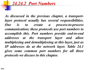 24.4
24.24.2 Port Numbers
As discussed in the previous chapter, a transport-
layer protocol usually has several responsibilities.
One is to create a process-to-process
communication; these protocols use port numbers to
accomplish this. Port numbers provide end-to-end
addresses at the transport layer and allow
multiplexing and demultiplexing at this layer, just as
IP addresses do at the network layer. Table 24.1
gives some common port numbers for all three
protocols we discuss in this chapter.
 