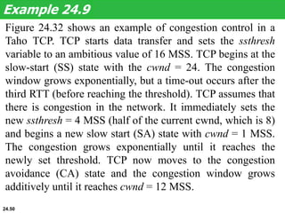 Figure 24.32 shows an example of congestion control in a
Taho TCP. TCP starts data transfer and sets the ssthresh
variable to an ambitious value of 16 MSS. TCP begins at the
slow-start (SS) state with the cwnd = 24. The congestion
window grows exponentially, but a time-out occurs after the
third RTT (before reaching the threshold). TCP assumes that
there is congestion in the network. It immediately sets the
new ssthresh = 4 MSS (half of the current cwnd, which is 8)
and begins a new slow start (SA) state with cwnd = 1 MSS.
The congestion grows exponentially until it reaches the
newly set threshold. TCP now moves to the congestion
avoidance (CA) state and the congestion window grows
additively until it reaches cwnd = 12 MSS.
Example 24.9
24.50
 
