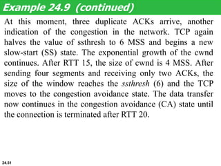 At this moment, three duplicate ACKs arrive, another
indication of the congestion in the network. TCP again
halves the value of ssthresh to 6 MSS and begins a new
slow-start (SS) state. The exponential growth of the cwnd
continues. After RTT 15, the size of cwnd is 4 MSS. After
sending four segments and receiving only two ACKs, the
size of the window reaches the ssthresh (6) and the TCP
moves to the congestion avoidance state. The data transfer
now continues in the congestion avoidance (CA) state until
the connection is terminated after RTT 20.
Example 24.9 (continued)
24.51
 