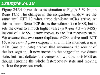 Figure 24.34 shows the same situation as Figure 3.69, but in
Reno TCP. The changes in the congestion window are the
same until RTT 13 when three duplicate ACKs arrive. At
this moment, Reno TCP drops the ssthresh to 6 MSS, but it
sets the cwnd to a much higher value (ssthresh + 3 = 9 MSS)
instead of 1 MSS. It now moves to the fast recovery state.
We assume that two more duplicate ACKs arrive until RTT
15, where cwnd grows exponentially. In this moment, a new
ACK (not duplicate) arrives that announces the receipt of
the lost segment. It now moves to the congestion avoidance
state, but first deflates the congestion window to 6 MSS as
though ignoring the whole fast-recovery state and moving
back to the previous track.
Example 24.10
24.54
 