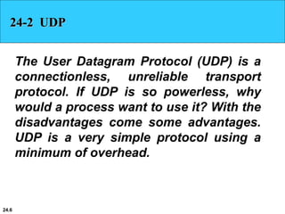 24.6
24-2 UDP
The User Datagram Protocol (UDP) is a
connectionless, unreliable transport
protocol. If UDP is so powerless, why
would a process want to use it? With the
disadvantages come some advantages.
UDP is a very simple protocol using a
minimum of overhead.
 