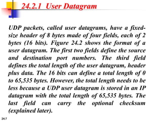 24.7
24.2.1 User Datagram
UDP packets, called user datagrams, have a fixed-
size header of 8 bytes made of four fields, each of 2
bytes (16 bits). Figure 24.2 shows the format of a
user datagram. The first two fields define the source
and destination port numbers. The third field
defines the total length of the user datagram, header
plus data. The 16 bits can define a total length of 0
to 65,535 bytes. However, the total length needs to be
less because a UDP user datagram is stored in an IP
datagram with the total length of 65,535 bytes. The
last field can carry the optional checksum
(explained later).
 