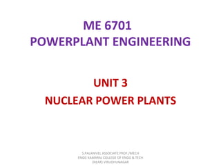 ME 6701
POWERPLANT ENGINEERING
UNIT 3
NUCLEAR POWER PLANTS
S.PALANIVEL ASSOCIATE PROF./MECH
ENGG KAMARAJ COLLEGE OF ENGG & TECH
(NEAR) VIRUDHUNAGAR
 