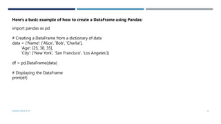 import pandas as pd
# Creating a DataFrame from a dictionary of data
data = {'Name': ['Alice', 'Bob', 'Charlie'],
'Age': [25, 30, 35],
'City': ['New York', 'San Francisco', 'Los Angeles']}
df = pd.DataFrame(data)
# Displaying the DataFrame
print(df)
Here's a basic example of how to create a DataFrame using Pandas:
VISHNU PRIYA P M 10
 