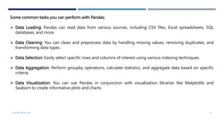 Some common tasks you can perform with Pandas:
 Data Loading: Pandas can read data from various sources, including CSV files, Excel spreadsheets, SQL
databases, and more.
 Data Cleaning: You can clean and preprocess data by handling missing values, removing duplicates, and
transforming data types.
 Data Selection: Easily select specific rows and columns of interest using various indexing techniques.
 Data Aggregation: Perform groupby operations, calculate statistics, and aggregate data based on specific
criteria.
 Data Visualization: You can use Pandas in conjunction with visualization libraries like Matplotlib and
Seaborn to create informative plots and charts.
VISHNU PRIYA P M 13
 