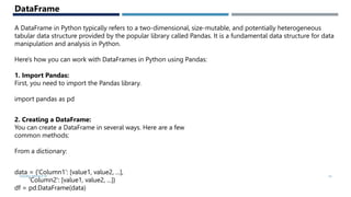 A DataFrame in Python typically refers to a two-dimensional, size-mutable, and potentially heterogeneous
tabular data structure provided by the popular library called Pandas. It is a fundamental data structure for data
manipulation and analysis in Python.
Here's how you can work with DataFrames in Python using Pandas:
1. Import Pandas:
First, you need to import the Pandas library.
import pandas as pd
2. Creating a DataFrame:
You can create a DataFrame in several ways. Here are a few
common methods:
From a dictionary:
data = {'Column1': [value1, value2, ...],
'Column2': [value1, value2, ...]}
df = pd.DataFrame(data)
DataFrame
VISHNU PRIYA P M 14
 