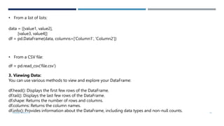 • From a list of lists:
data = [[value1, value2],
[value3, value4]]
df = pd.DataFrame(data, columns=['Column1', 'Column2'])
• From a CSV file:
df = pd.read_csv('file.csv')
3. Viewing Data:
You can use various methods to view and explore your DataFrame:
df.head(): Displays the first few rows of the DataFrame.
df.tail(): Displays the last few rows of the DataFrame.
df.shape: Returns the number of rows and columns.
df.columns: Returns the column names.
df.info(): Provides information about the DataFrame, including data types and non-null counts.
VISHNU PRIYA P M 15
 