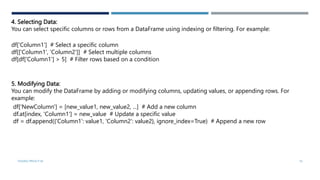 4. Selecting Data:
You can select specific columns or rows from a DataFrame using indexing or filtering. For example:
df['Column1'] # Select a specific column
df[['Column1', 'Column2']] # Select multiple columns
df[df['Column1'] > 5] # Filter rows based on a condition
5. Modifying Data:
You can modify the DataFrame by adding or modifying columns, updating values, or appending rows. For
example:
df['NewColumn'] = [new_value1, new_value2, ...] # Add a new column
df.at[index, 'Column1'] = new_value # Update a specific value
df = df.append({'Column1': value1, 'Column2': value2}, ignore_index=True) # Append a new row
VISHNU PRIYA P M 16
 