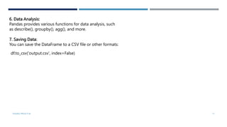 6. Data Analysis:
Pandas provides various functions for data analysis, such
as describe(), groupby(), agg(), and more.
7. Saving Data:
You can save the DataFrame to a CSV file or other formats:
df.to_csv('output.csv', index=False)
VISHNU PRIYA P M 17
 