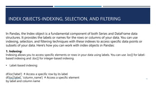 INDEX OBJECTS-INDEXING, SELECTION, AND FILTERING
In Pandas, the Index object is a fundamental component of both Series and DataFrame data
structures. It provides the labels or names for the rows or columns of your data. You can use
indexing, selection, and filtering techniques with these indexes to access specific data points or
subsets of your data. Here's how you can work with index objects in Pandas:
1. Indexing:
Indexing allows you to access specific elements or rows in your data using labels. You can use .loc[] for label-
based indexing and .iloc[] for integer-based indexing.
• Label-based indexing:
df.loc['label'] # Access a specific row by its label
df.loc['label', 'column_name'] # Access a specific element
by label and column name
VISHNU PRIYA P M 18
 