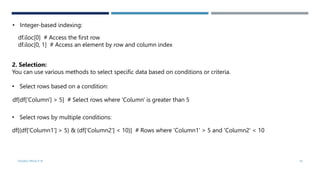 • Integer-based indexing:
df.iloc[0] # Access the first row
df.iloc[0, 1] # Access an element by row and column index
2. Selection:
You can use various methods to select specific data based on conditions or criteria.
• Select rows based on a condition:
VISHNU PRIYA P M 19
df[df['Column'] > 5] # Select rows where 'Column' is greater than 5
• Select rows by multiple conditions:
df[(df['Column1'] > 5) & (df['Column2'] < 10)] # Rows where 'Column1' > 5 and 'Column2' < 10
 