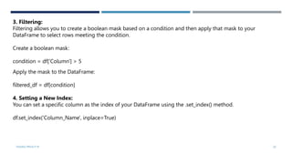VISHNU PRIYA P M 20
3. Filtering:
Filtering allows you to create a boolean mask based on a condition and then apply that mask to your
DataFrame to select rows meeting the condition.
Create a boolean mask:
condition = df['Column'] > 5
Apply the mask to the DataFrame:
filtered_df = df[condition]
4. Setting a New Index:
You can set a specific column as the index of your DataFrame using the .set_index() method.
df.set_index('Column_Name', inplace=True)
 