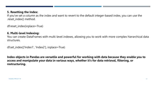 VISHNU PRIYA P M 21
5. Resetting the Index:
If you've set a column as the index and want to revert to the default integer-based index, you can use the
.reset_index() method.
df.reset_index(inplace=True)
6. Multi-level Indexing:
You can create DataFrames with multi-level indexes, allowing you to work with more complex hierarchical data
structures.
df.set_index(['Index1', 'Index2'], inplace=True)
Index objects in Pandas are versatile and powerful for working with data because they enable you to
access and manipulate your data in various ways, whether it's for data retrieval, filtering, or
restructuring.
 