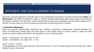 ARITHMETIC AND DATA ALIGNMENT IN PANDAS
VISHNU PRIYA P M 22
Arithmetic and data alignment in Pandas refer to how mathematical operations are performed between Series and
DataFrames when they have different shapes or indices. Pandas automatically aligns data based on the labels of
the objects involved in the operation, which ensures that the result of the operation maintains data integrity and is
aligned correctly. Here are some key aspects of arithmetic and data alignment in Pandas:
1. Automatic Alignment:
When you perform mathematical operations (e.g., addition, subtraction, multiplication, division) between two
Series or DataFrames, Pandas aligns the data based on their labels (index or column names). It aligns the data
based on common labels and performs the operation only on matching labels.
series1 = pd.Series([1, 2, 3], index=['A', 'B', 'C'])
series2 = pd.Series([4, 5, 6], index=['B', 'C', 'D'])
result = series1 + series2
In this example, the result Series will have NaN values for the 'A' and 'D' labels because those labels don't match
between series1 and series2.
 