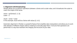 VISHNU PRIYA P M 24
5. Alignment with Broadcasting:
Pandas allows you to perform operations between a Series and a scalar value, and it broadcasts the scalar to
match the shape of the Series.
series = pd.Series([1, 2, 3])
scalar = 2
result = series * scalar
In this example, result will be a Series with values [2, 4, 6].
Automatic alignment in Pandas is a powerful feature that simplifies data manipulation and allows you to work
with datasets of different shapes without needing to manually align them. It ensures that operations are
performed in a way that maintains the integrity and structure of your data.
 