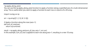 VISHNU PRIYA P M 28
‘np.apply_along_axis():
You can use the np.apply_along_axis() function to apply a function along a specified axis of a multi-dimensional
array. This is useful when you want to apply a function to each row or column of a 2D array.
import numpy as np
arr = np.array([[1, 2, 3], [4, 5, 6]])
# Apply a function along the rows (axis=1)
def sum_of_row(row):
return np.sum(row)
result = np.apply_along_axis(sum_of_row, axis=1, arr=arr)
In this example, sum_of_row is applied to each row along axis=1, resulting in a new 1D array.
 
