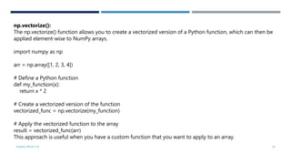 VISHNU PRIYA P M 29
np.vectorize():
The np.vectorize() function allows you to create a vectorized version of a Python function, which can then be
applied element-wise to NumPy arrays.
import numpy as np
arr = np.array([1, 2, 3, 4])
# Define a Python function
def my_function(x):
return x * 2
# Create a vectorized version of the function
vectorized_func = np.vectorize(my_function)
# Apply the vectorized function to the array
result = vectorized_func(arr)
This approach is useful when you have a custom function that you want to apply to an array.
 