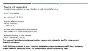 VISHNU PRIYA P M 30
Mapping with np.vectorize():
You can use np.vectorize() to map a function to each element of an array.
import numpy as np
arr = np.array([1, 2, 3, 4])
# Define a Python function
def my_function(x):
return x * 2
# Create a vectorized version of the function
vectorized_func = np.vectorize(my_function)
# Map the function to each element
result = vectorized_func(arr)
This approach is similar to applying a function element-wise but can be used for more complex
mapping operations.
These methods allow you to apply functions and perform mapping operations efficiently on NumPy
arrays, making it a powerful library for numerical and scientific computing tasks.
 