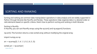 VISHNU PRIYA P M 31
SORTING AND RANKING
Sorting and ranking are common data manipulation operations in data analysis and are widely supported in
Python through libraries like NumPy and Pandas. These operations help organize data in a desired order or
rank elements based on specific criteria. Here's how to perform sorting and ranking in both libraries:
Sorting in NumPy:
In NumPy, you can sort NumPy arrays using the np.sort() and np.argsort() functions.
np.sort(): This function returns a new sorted array without modifying the original array.
import numpy as np
arr = np.array([3, 1, 4, 1, 5, 9, 2, 6, 5, 3])
sorted_arr = np.sort(arr)
 