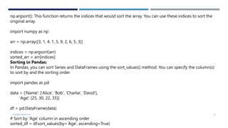 VISHNU PRIYA P M 32
np.argsort(): This function returns the indices that would sort the array. You can use these indices to sort the
original array.
import numpy as np
arr = np.array([3, 1, 4, 1, 5, 9, 2, 6, 5, 3])
indices = np.argsort(arr)
sorted_arr = arr[indices]
Sorting in Pandas:
In Pandas, you can sort Series and DataFrames using the sort_values() method. You can specify the column(s)
to sort by and the sorting order.
import pandas as pd
data = {'Name': ['Alice', 'Bob', 'Charlie', 'David'],
'Age': [25, 30, 22, 35]}
df = pd.DataFrame(data)
# Sort by 'Age' column in ascending order
sorted_df = df.sort_values(by='Age', ascending=True)
 