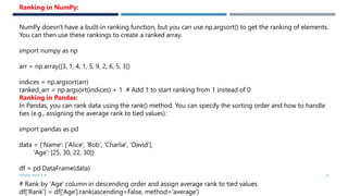 VISHNU PRIYA P M 33
NumPy doesn't have a built-in ranking function, but you can use np.argsort() to get the ranking of elements.
You can then use these rankings to create a ranked array.
import numpy as np
arr = np.array([3, 1, 4, 1, 5, 9, 2, 6, 5, 3])
indices = np.argsort(arr)
ranked_arr = np.argsort(indices) + 1 # Add 1 to start ranking from 1 instead of 0
Ranking in Pandas:
In Pandas, you can rank data using the rank() method. You can specify the sorting order and how to handle
ties (e.g., assigning the average rank to tied values).
import pandas as pd
data = {'Name': ['Alice', 'Bob', 'Charlie', 'David'],
'Age': [25, 30, 22, 30]}
df = pd.DataFrame(data)
# Rank by 'Age' column in descending order and assign average rank to tied values
df['Rank'] = df['Age'].rank(ascending=False, method='average')
Ranking in NumPy:
 