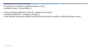VISHNU PRIYA P M 37
# Compute the correlation coefficient between x and y
correlation_matrix = np.corrcoef(x, y)
# The correlation coefficient is in the (0, 1) element of the matrix
correlation_coefficient = correlation_matrix[0, 1]
In this example, correlation_coefficient will contain the Pearson correlation coefficient between x and y.
 