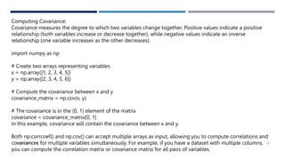 VISHNU PRIYA P M 38
Computing Covariance:
Covariance measures the degree to which two variables change together. Positive values indicate a positive
relationship (both variables increase or decrease together), while negative values indicate an inverse
relationship (one variable increases as the other decreases).
import numpy as np
# Create two arrays representing variables
x = np.array([1, 2, 3, 4, 5])
y = np.array([2, 3, 4, 5, 6])
# Compute the covariance between x and y
covariance_matrix = np.cov(x, y)
# The covariance is in the (0, 1) element of the matrix
covariance = covariance_matrix[0, 1]
In this example, covariance will contain the covariance between x and y.
Both np.corrcoef() and np.cov() can accept multiple arrays as input, allowing you to compute correlations and
covariances for multiple variables simultaneously. For example, if you have a dataset with multiple columns,
you can compute the correlation matrix or covariance matrix for all pairs of variables.
 