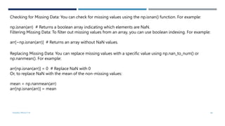 VISHNU PRIYA P M 40
Checking for Missing Data: You can check for missing values using the np.isnan() function. For example:
np.isnan(arr) # Returns a boolean array indicating which elements are NaN.
Filtering Missing Data: To filter out missing values from an array, you can use boolean indexing. For example:
arr[~np.isnan(arr)] # Returns an array without NaN values.
Replacing Missing Data: You can replace missing values with a specific value using np.nan_to_num() or
np.nanmean(). For example:
arr[np.isnan(arr)] = 0 # Replace NaN with 0
Or, to replace NaN with the mean of the non-missing values:
mean = np.nanmean(arr)
arr[np.isnan(arr)] = mean
 