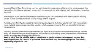 VISHNU PRIYA P M 41
Ignoring Missing Data: Sometimes, you may want to perform operations while ignoring missing values. You
can use functions like np.nanmax(), np.nanmin(), np.nansum(), etc., which ignore NaN values when computing
the result.
Interpolation: If you have a time series or ordered data, you can use interpolation methods to fill missing
values. NumPy provides functions like np.interp() for this purpose.
Masked Arrays: NumPy also supports masked arrays (numpy.ma) that allow you to work with missing data
more explicitly by creating a mask that specifies which values are missing. This can be useful for certain
computations.
Handling Missing Data in Multidimensional Arrays: If you're working with multidimensional arrays, you can
apply the above techniques along a specific axis or use functions like np.isnan() with the axis parameter to
handle missing data along specific dimensions.
Keep in mind that the specific method you choose to handle missing data depends on your data
analysis goals and the context of your data. Some methods may be more appropriate than others,
depending on your use case.
 