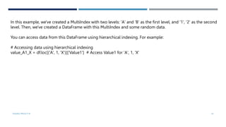 VISHNU PRIYA P M 43
In this example, we've created a MultiIndex with two levels: 'A' and 'B' as the first level, and '1', '2' as the second
level. Then, we've created a DataFrame with this MultiIndex and some random data.
You can access data from this DataFrame using hierarchical indexing. For example:
# Accessing data using hierarchical indexing
value_A1_X = df.loc[('A', 1, 'X')]['Value1'] # Access Value1 for 'A', 1, 'X'
 