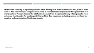 VISHNU PRIYA P M 45
Hierarchical indexing is especially valuable when dealing with multi-dimensional data, such as panel
data or data with multiple categorical variables. It allows for more expressive data organization and
manipulation. You can also use the pd.MultiIndex class from the pandas library, which provides more
advanced functionality for working with hierarchical data structures, including various methods for
creating and manipulating MultiIndex objects.
 