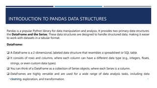 INTRODUCTION TO PANDAS DATA STRUCTURES
Pandas is a popular Python library for data manipulation and analysis. It provides two primary data structures:
the DataFrame and the Series. These data structures are designed to handle structured data, making it easier
to work with datasets in a tabular format.
DataFrame:
 A DataFrame is a 2-dimensional, labeled data structure that resembles a spreadsheet or SQL table.
 It consists of rows and columns, where each column can have a different data type (e.g., integers, floats,
strings, or even custom data types).
 You can think of a DataFrame as a collection of Series objects, where each Series is a column.
 DataFrames are highly versatile and are used for a wide range of data analysis tasks, including data
cleaning, exploration, and transformation.
VISHNU PRIYA P M 9
 